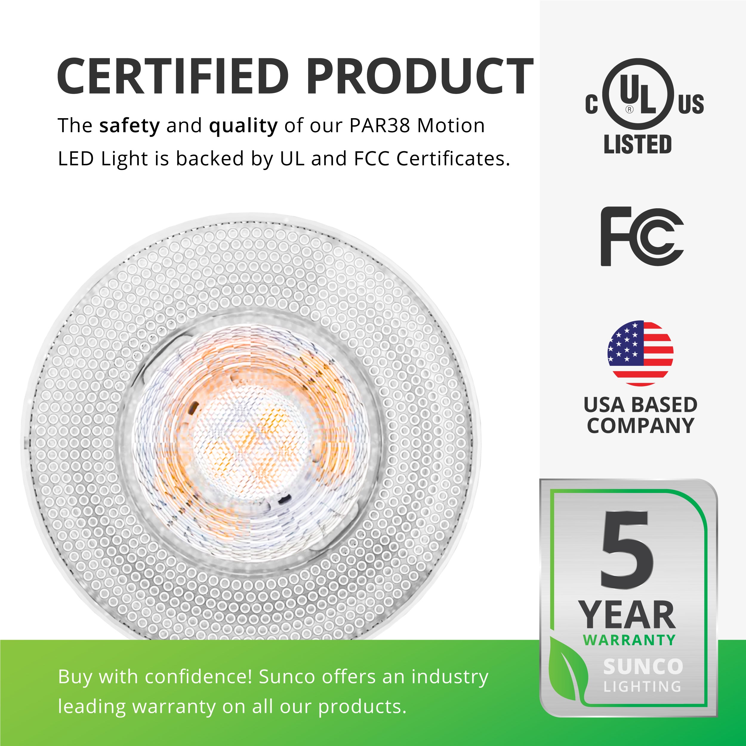 This is a certified product. The safety and quality of our PAR38 Motion LED light bulb is backed by UL listing and FCC certificates so you can buy with confidence. Sunco offers an industry leading warranty on all our products. This PAR8 LED Bulb with Motion Activation has a 5-year warranty. Sunco is American owned and operated. We are based in the USA.