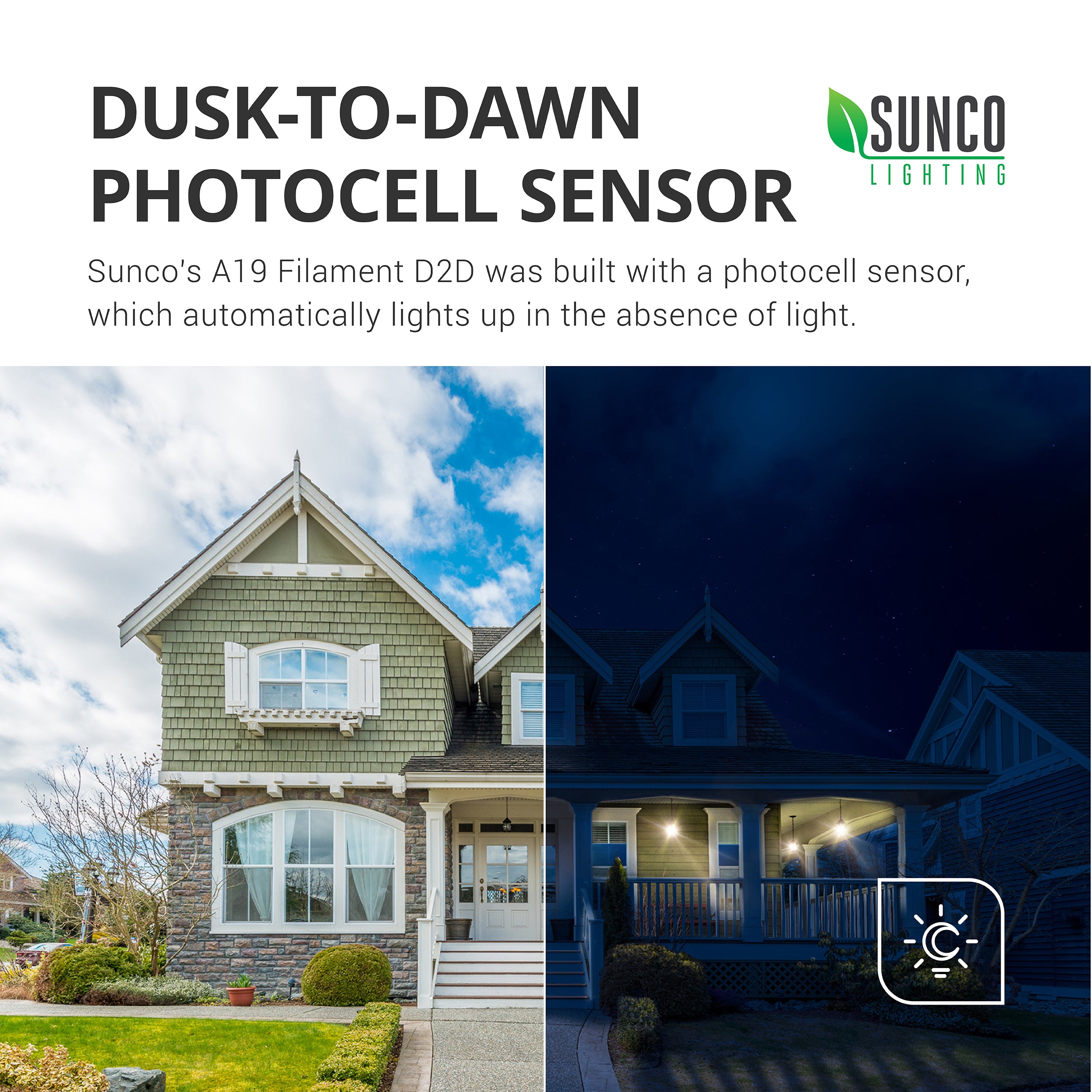 Dusk to Dawn Photocell Sensor. Sunco’s A19 Filament D2D features a built in photocell sensor, which automatically lights up in the absence of light. Image shows house exterior with daylight on one side and no pendant porch lights on, while other side shows same house at night with pendant porch lights on. Dusk to Dawn sensors turn on automatically when no light is detected and off when light is detected for an automatic night light.