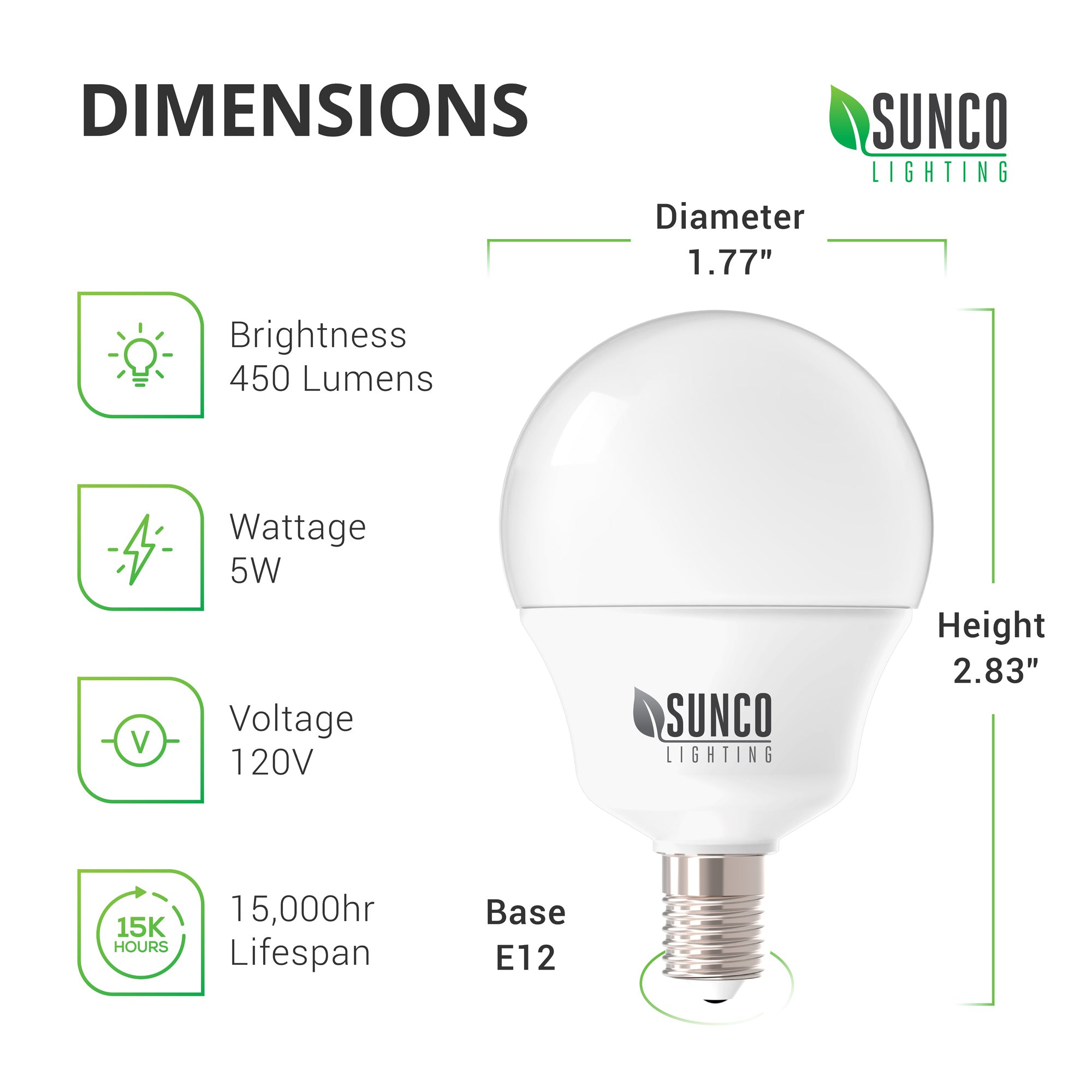 Dimensions of the 5W G14 LED Bulb include diameter: 1.77 inches, height: 2.83 inches, and an E12 base. More technical specs Brightness: 450 lumens, Wattage: 5W, Voltage: 120V. This is a non-dimmable bulb with a long lifespan of 15,000 hours. The damp rate globe light is best suited to indoor light fixtures.
