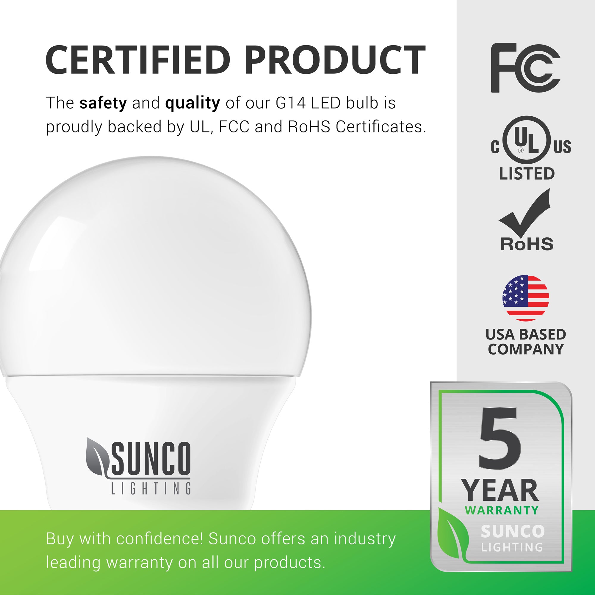 This light bulb is a certified product. Sunco G14 LED Bulbs are backed by RoHS, FCC, and UL certificates. That helps consumers like you buy with confidence that these lights live up to set standards. Sunco also offers an industry leading warranty on all our products. This G14 LED light bulb is backed by a 5-year warranty. Sunco is based in the USA. We are American owned and operated.