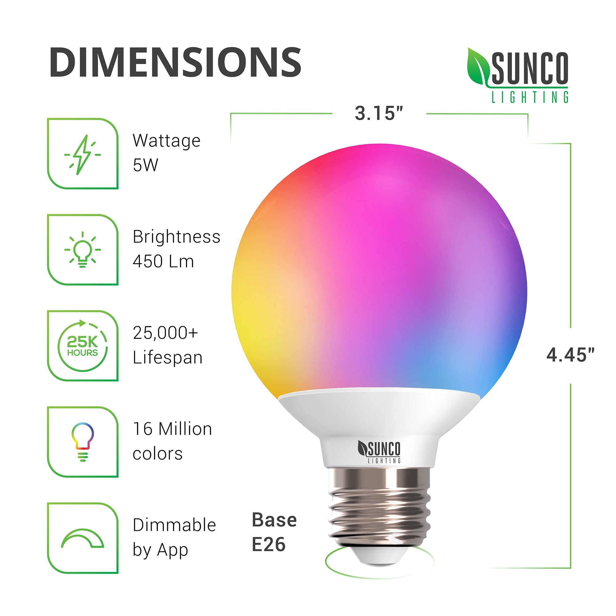 Dimensions of G25 LED Smart Bulb from Sunco Lighting. Diameter: 3.15 inches, Height: 4.45 inches, Base: E26. This smooth dimming 5W LED bulb includes a 450 lumen brightness, 16 million colors to choose from, and a tunable white setting. The LED Smart light bulb is dimmable via the app. See the install manual for instructions on connecting your smart device and the light bulb and how to control the light bulb with your voice or the app.