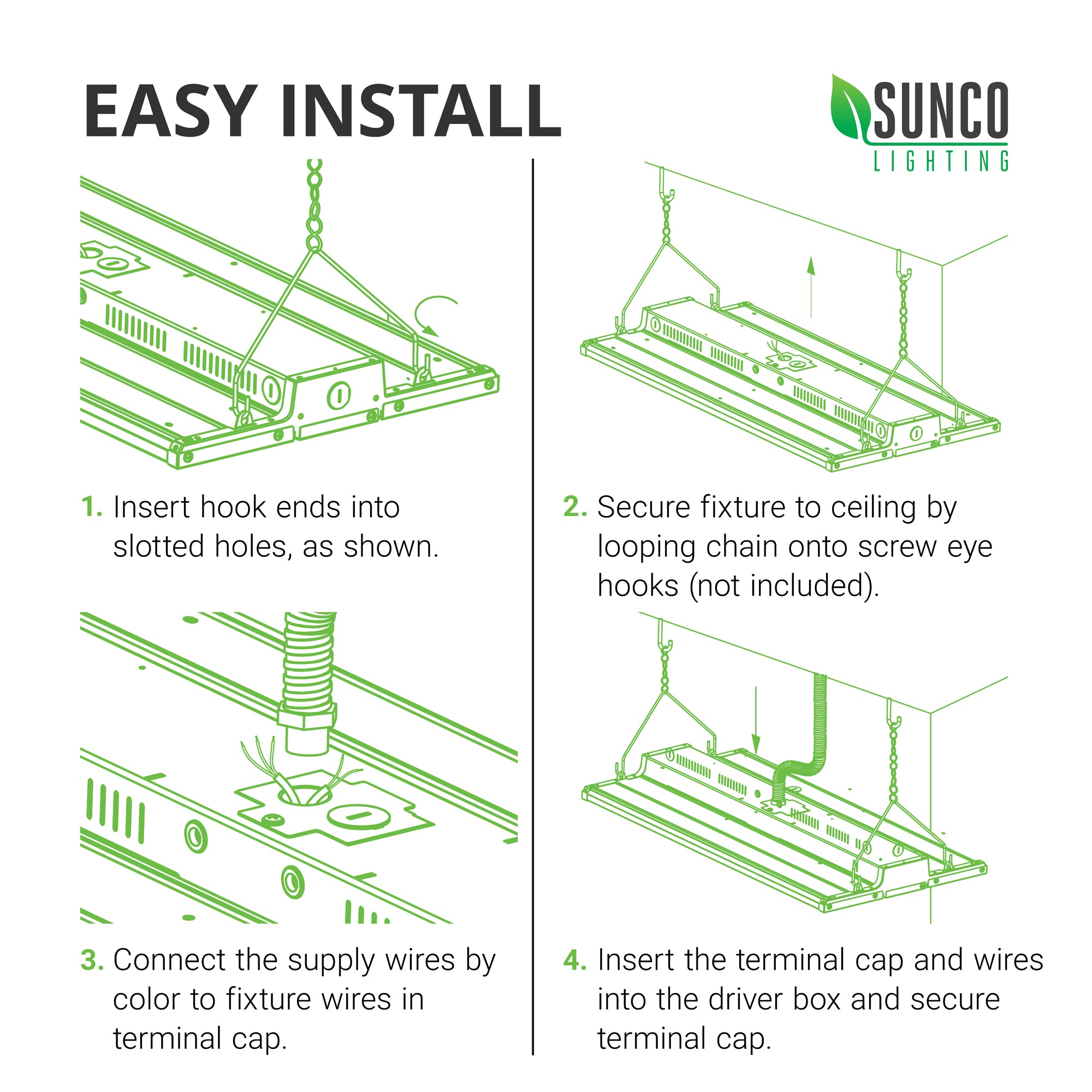 Easy Install of the Sunco LED Linear High Bay. Install instructions are expanded in the user manual. Here are the basic steps: 1. Insert hook ends of V hook into slotted holes as shown. 2. Secure fixture to ceiling by looping chain onto screw eye hooks (not included). 3. Connect the supply wires by color to fixture wires in terminal caps. 4. Insert the terminal cap and wires into the driver box and secure terminal cap. Image shows line art of easy installation process.