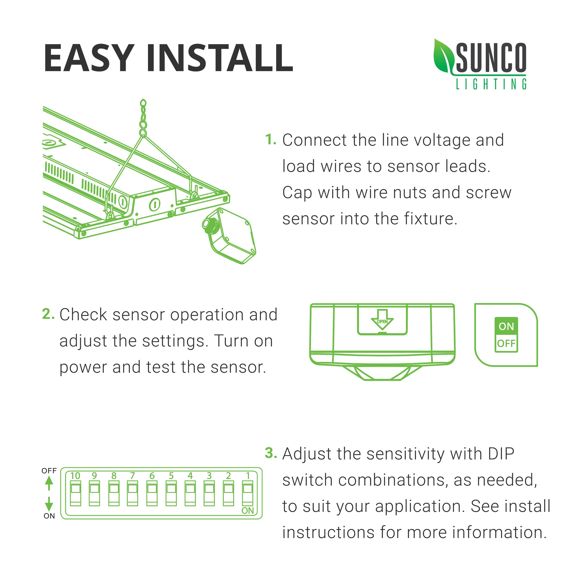 Easy Install. See install instructions in manual for more information. Here are the basic steps to install this Microwave sensor to the Sunco LED Linear High Bay. 1. Connect the line voltage and load wires to sensor leads. Cap with wire nuts and screw sensor into the fixture. 2. Check sensor operations and adjust the settings. Turn on power and test the sensor. 3. Adjust sensitivity with DIP switch combinations, as needed, to suit your application.