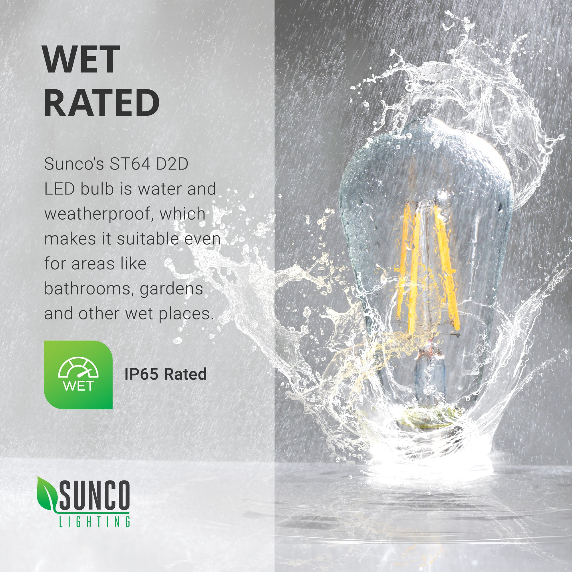 IP65 rating. Sunco's vintage looking ST64 LED Bulbs are wet rated, making them perfect bulbs for your outdoor areas, bathrooms, and kitchens. Image shows an ST64 LED with Dusk to Dawn being splashed by rain. The dust-tight construction provides you with reliable light in inclement weather. Use this light bulb in open fixtures like the glass paned porch lantern shown here.