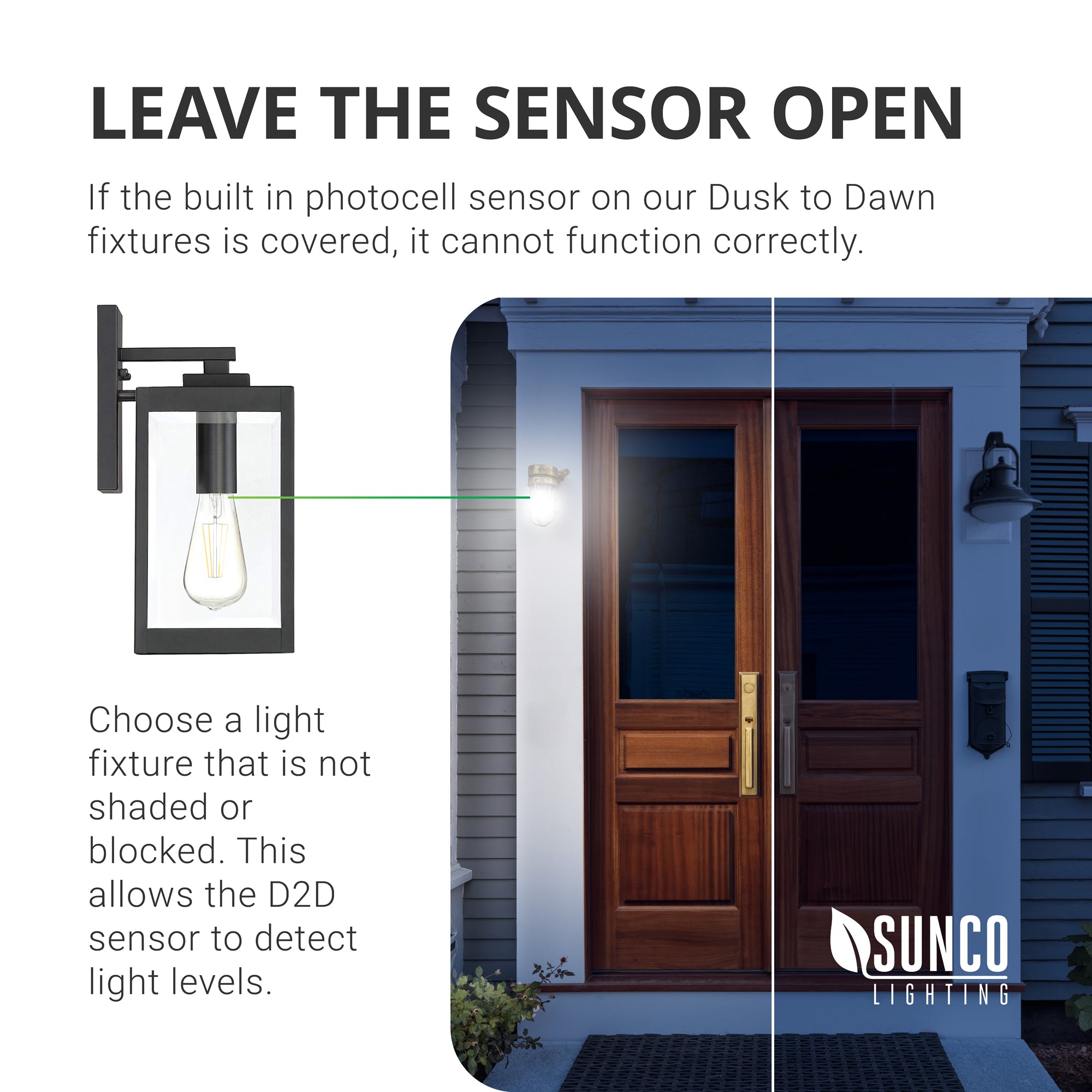 Leave the sensor open. If the built in photocell sensor on our Dusk to Dawn ST64 Filament LED Bulb is covered, it cannot function correctly. Choose a light fixture that is not shaded or blocked. This allows the D2D sensor to detect light levels. Image shows the front door of a house with a light fixture on each side. One is a covered fixture where the D2D sensor cannot detect light levels and the other shows an open fixture with clear glass shade so the D2D sensor will detect light and react.