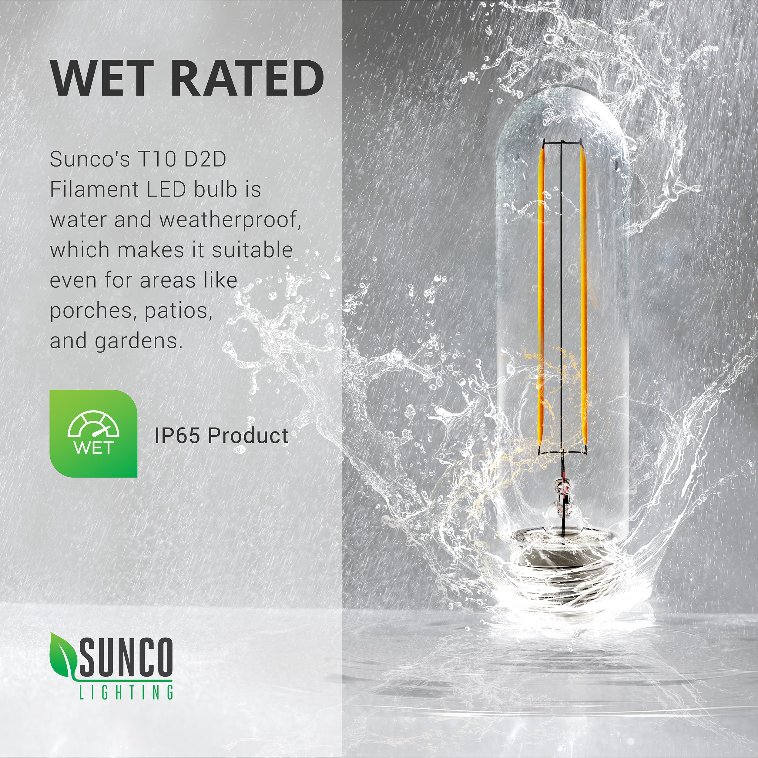 Wet Rated. Sunco’s T10 LED Filament Bulb with Dusk to Dawn is water and weatherproof. It is suitable for areas like porches, patios, and gardens. The product is rated IP65. Bulb is seen here being splashed by rain. Wet Rating refers to rain splashing and not submerging the light bulb. See our blogs on IP Ratings and on Wet Ratings for more information on this topic.