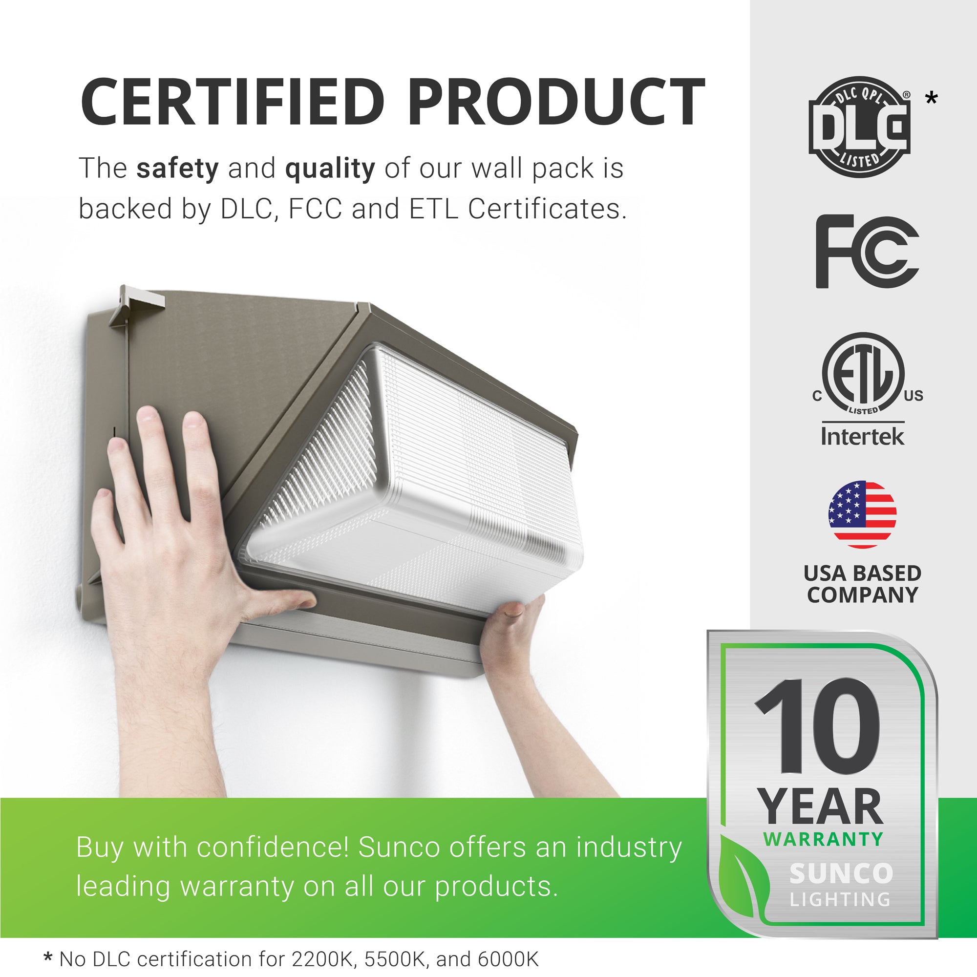Certified Product. Sunco Lighting products are proudly backed by certificates to ensure the safety and quality of the products we sell. Our Wall Pack 120W is backed by DLC, FCC and ETL Certificates. There is no DLC certification for 2200K, 5500K, and 6000K color temperatures. This fixture only comes in 5000K Daylight. This Wall Pack 120W is covered by a 10-Year Warranty. Image shows the wall pack being positioned on the wall during the easy install process.
